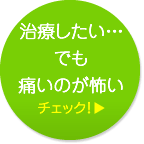 治療したい…でも痛いのが怖い チェック！