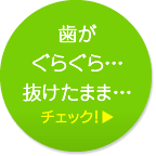 歯がぐらぐら…抜けたまま… チェック！