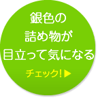 銀色の詰め物が目立って気になる チェック！